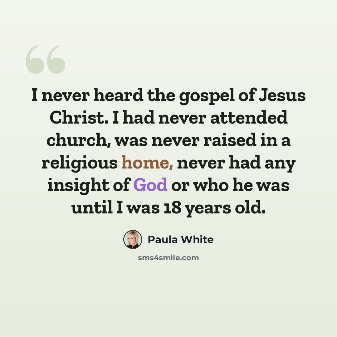 “I never heard the gospel of Jesus Christ. I had never attended church, was never raised in a religious home, never had any insight of God or who he was until I was 18 years old.” quote by Paula White