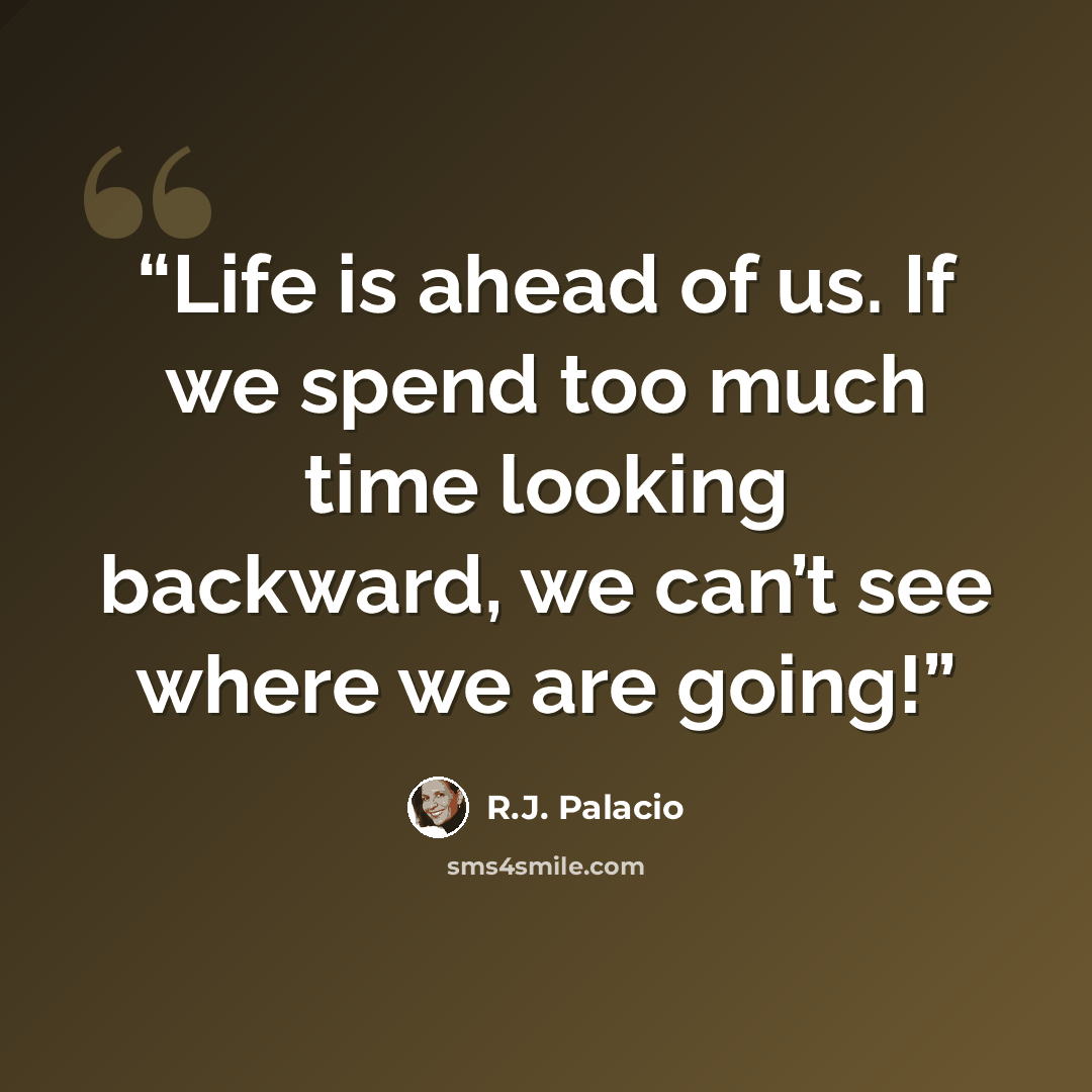“Life is ahead of us. If we spend too much time looking backward, we can’t see where we are going!” quote by R.J. Palacio