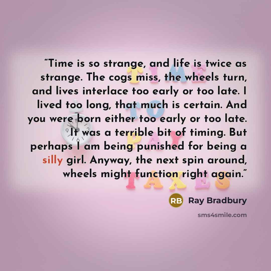 “Time is so strange, and life is twice as strange. The cogs miss, the wheels turn, and lives interlace too early or too late. I lived too long, that much is certain. And you were born either too early or too late. It was a terrible bit of timing. But perhaps I am being punished for being a silly…” quote by Ray Bradbury