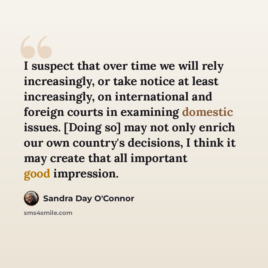 “I suspect that over time we will rely increasingly, or take notice at least increasingly, on international and foreign courts in examining domestic issues. [Doing so] may not only enrich our own country's decisions, I think it may create that all important good impression.” quote by Sandra Day O'Connor