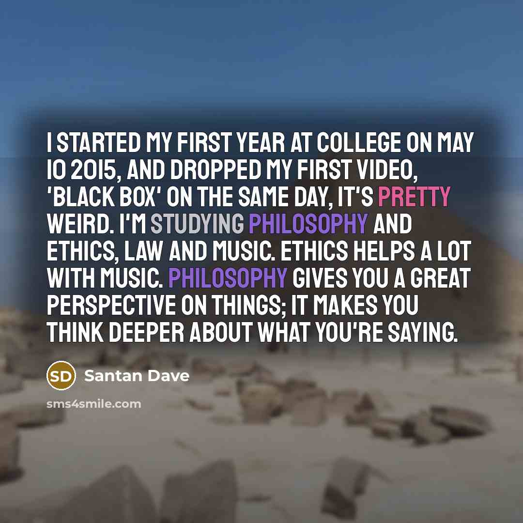 “I started my first year at college on May 10 2015, and dropped my first video, 'Black Box' on the same day, it's pretty weird. I'm studying Philosophy and Ethics, Law and Music. Ethics helps a lot with music. Philosophy gives you a great perspective on things; it makes you think deeper about what…” quote by Santan Dave