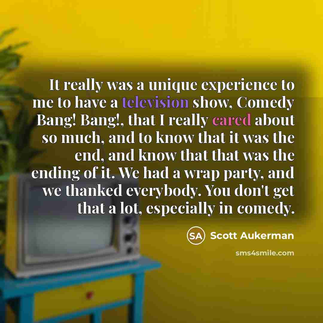 “It really was a unique experience to me to have a television show, Comedy Bang! Bang!, that I really cared about so much, and to know that it was the end, and know that that was the ending of it. We had a wrap party, and we thanked everybody. You don't get that a lot, especially in comedy.” quote by Scott Aukerman