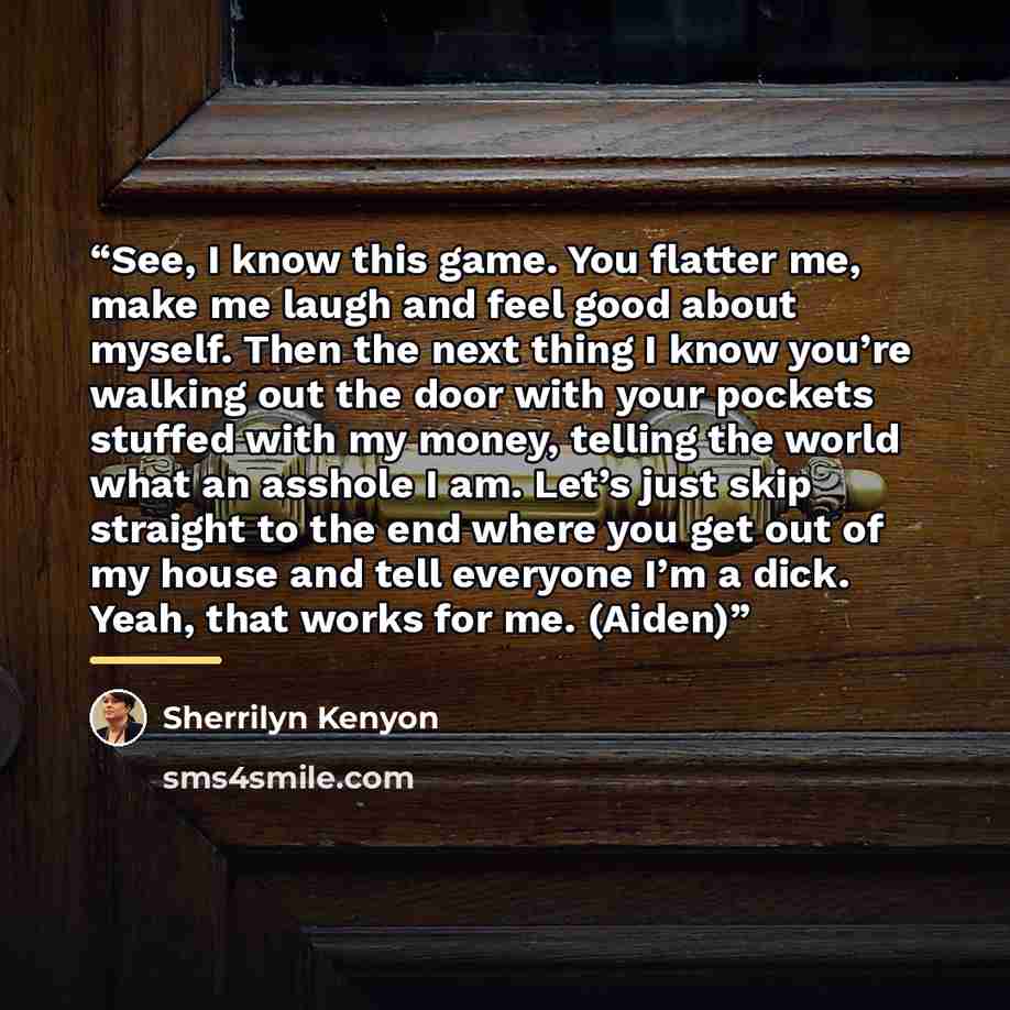 “See, I know this game. You flatter me, make me laugh and feel good about myself. Then the next thing I know you’re walking out the door with your pockets stuffed with my money, telling the world what an asshole I am. Let’s just skip straight to the end where you get out of my house and tell…” quote by Sherrilyn Kenyon