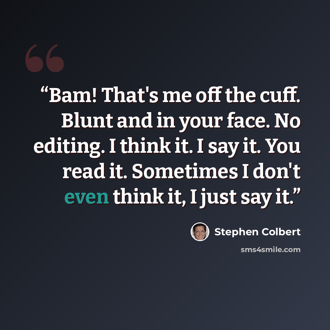 “Bam! That's me off the cuff. Blunt and in your face. No editing. I think it. I say it. You read it. Sometimes I don't even think it, I just say it.” quote by Stephen Colbert