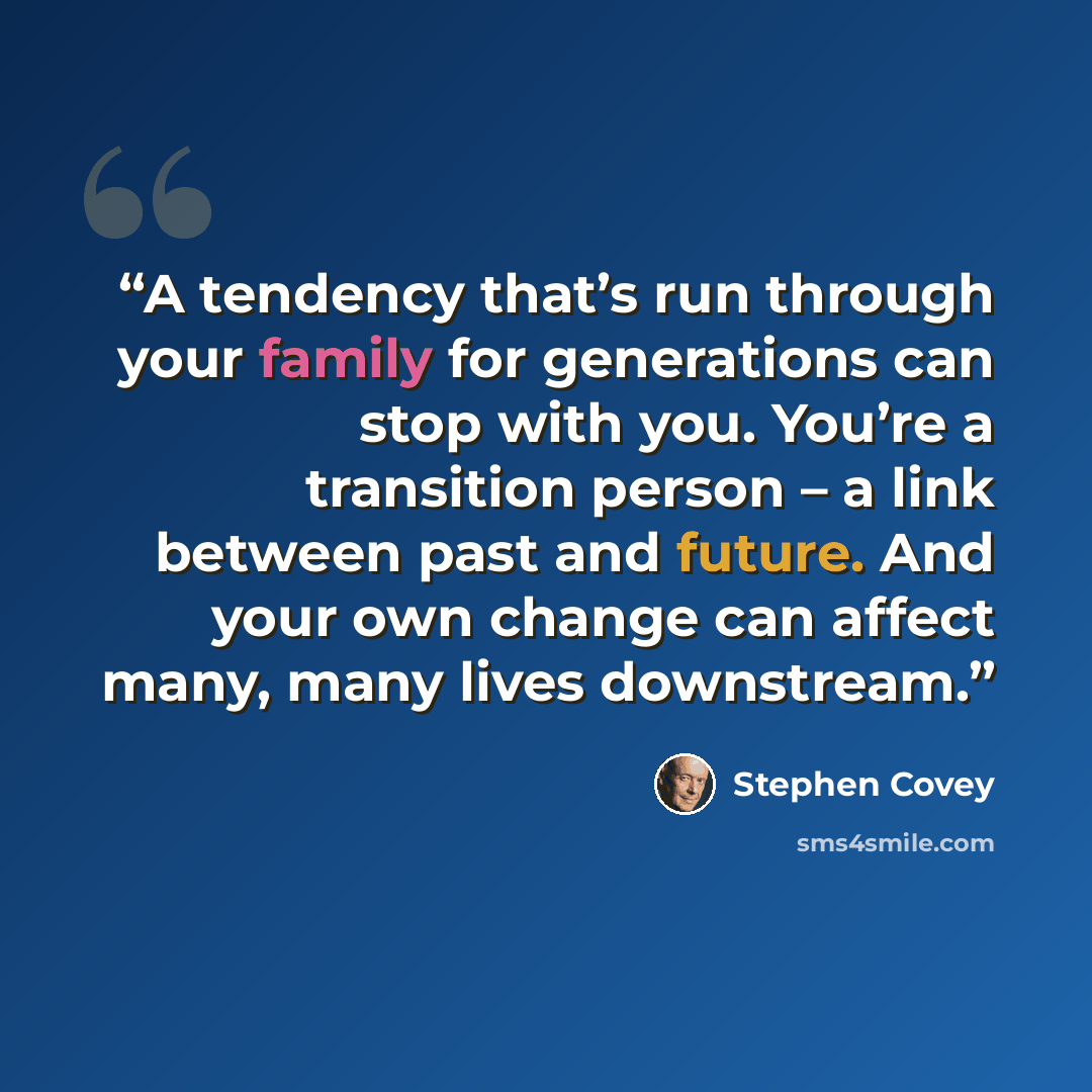 “A tendency that’s run through your family for generations can stop with you. You’re a transition person – a link between past and future. And your own change can affect many, many lives downstream.” quote by Stephen Covey