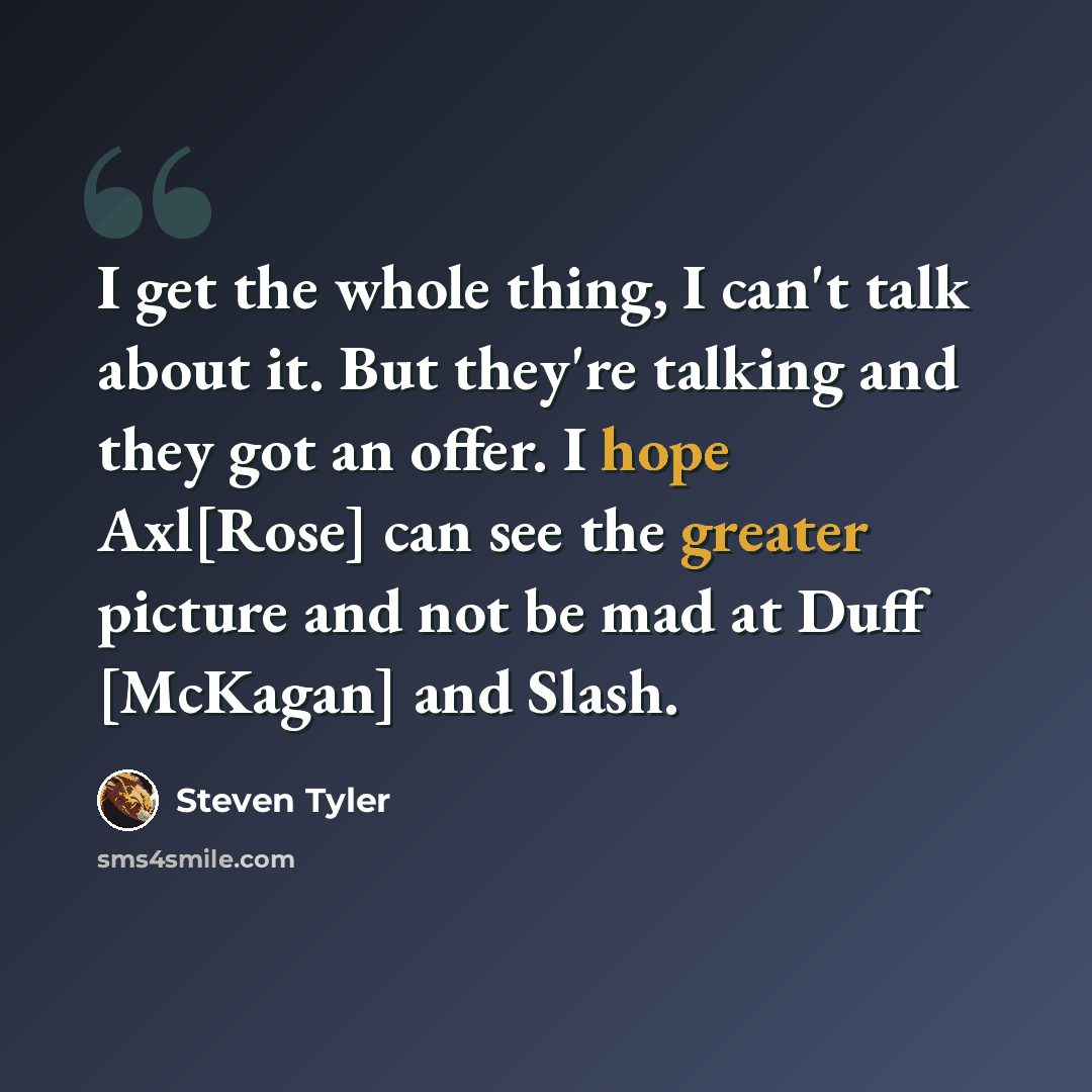 “I get the whole thing, I can't talk about it. But they're talking and they got an offer. I hope Axl[Rose] can see the greater picture and not be mad at Duff [McKagan] and Slash.” quote by Steven Tyler
