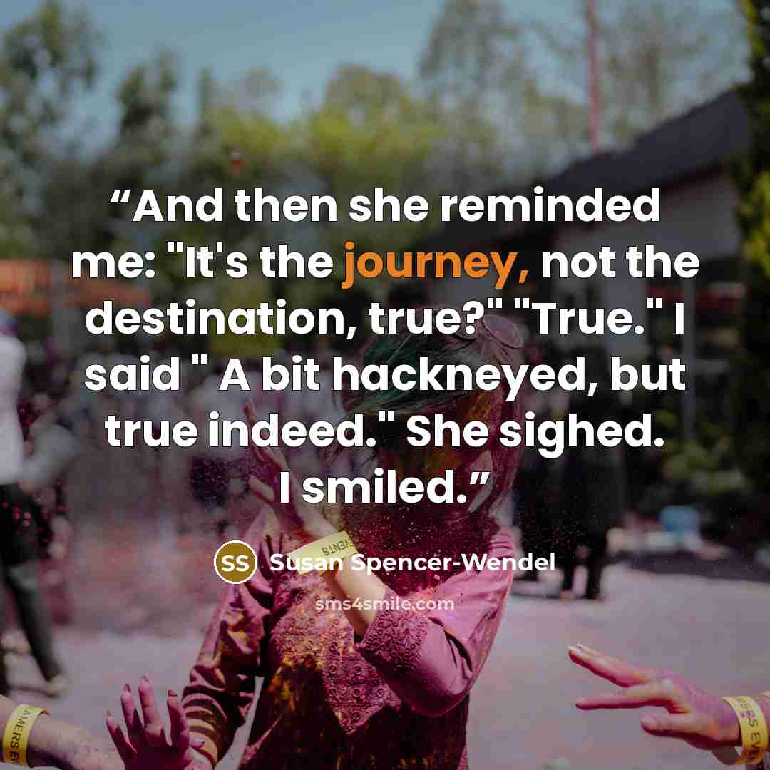 “And then she reminded me: "It's the journey, not the destination, true?" "True." I said " A bit hackneyed, but true indeed." She sighed. I smiled.” quote by Susan Spencer-Wendel
