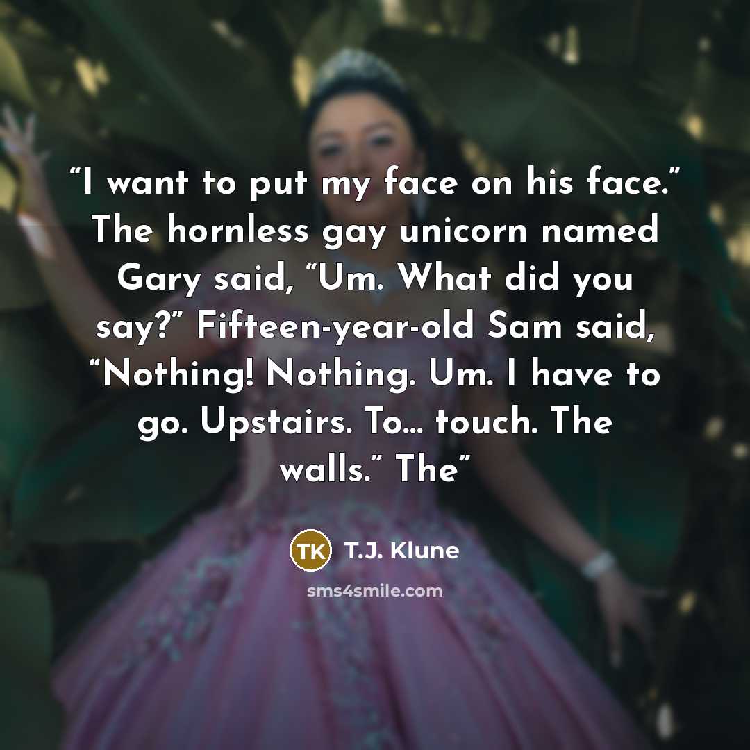 “I want to put my face on his face.” The hornless gay unicorn named Gary said, “Um. What did you say?” Fifteen-year-old Sam said, “Nothing! Nothing. Um. I have to go. Upstairs. To… touch. The walls.” The” quote by T.J. Klune