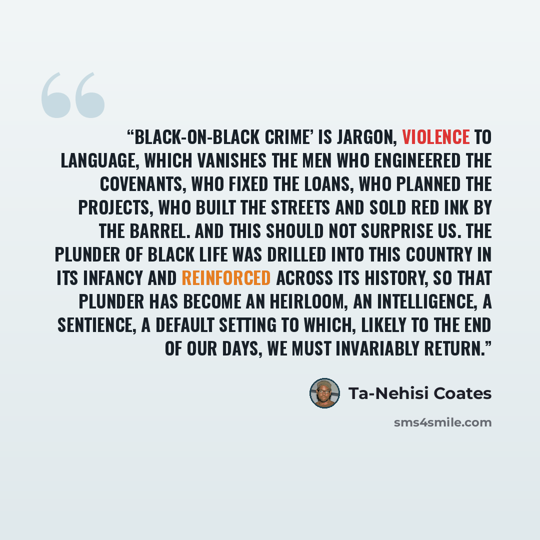 “Black-on-black crime’ is jargon, violence to language, which vanishes the men who engineered the covenants, who fixed the loans, who planned the projects, who built the streets and sold red ink by the barrel. And this should not surprise us. The plunder of black life was drilled into this country…” quote by Ta-Nehisi Coates