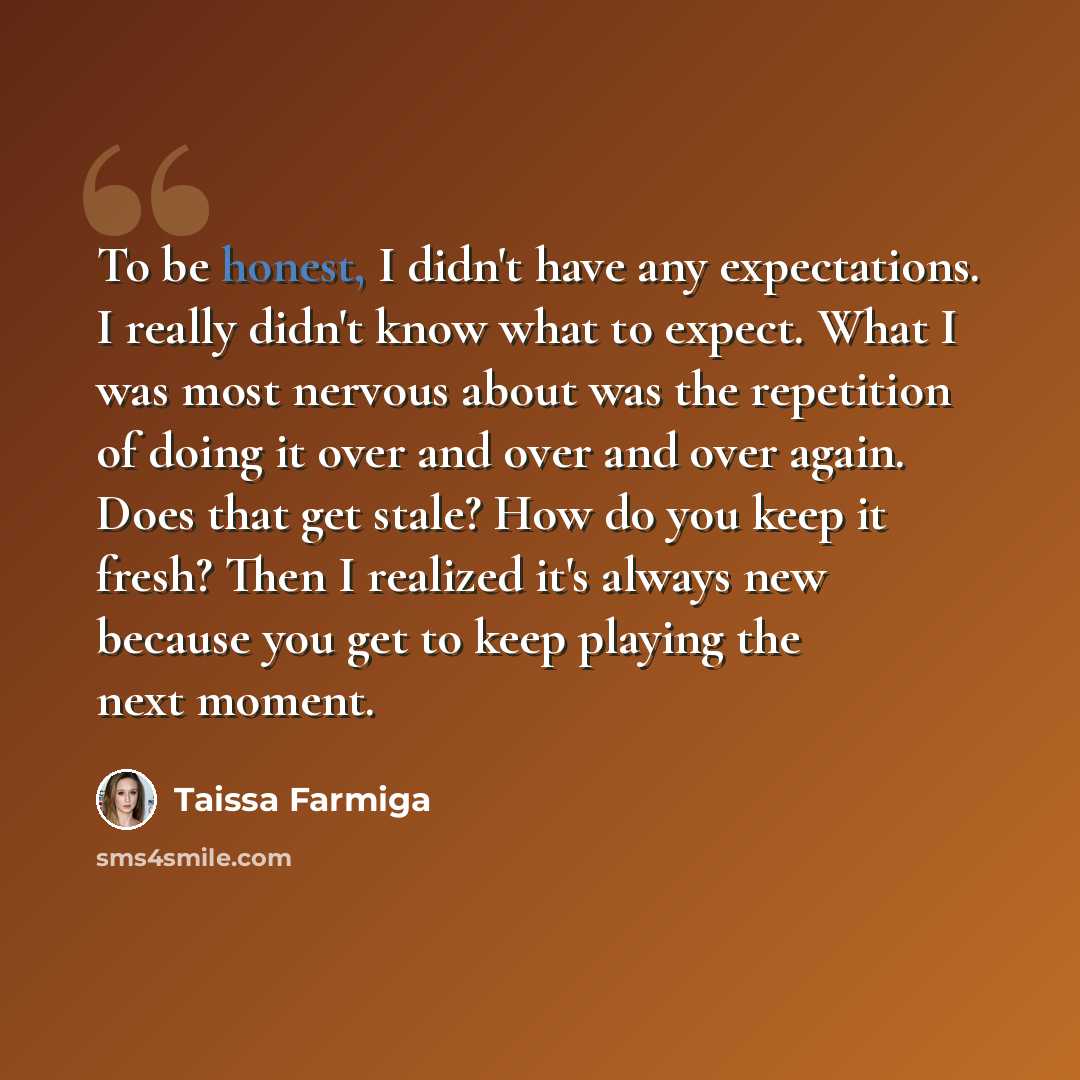 “To be honest, I didn't have any expectations. I really didn't know what to expect. What I was most nervous about was the repetition of doing it over and over and over again. Does that get stale? How do you keep it fresh? Then I realized it's always new because you get to keep playing the next…” quote by Taissa Farmiga