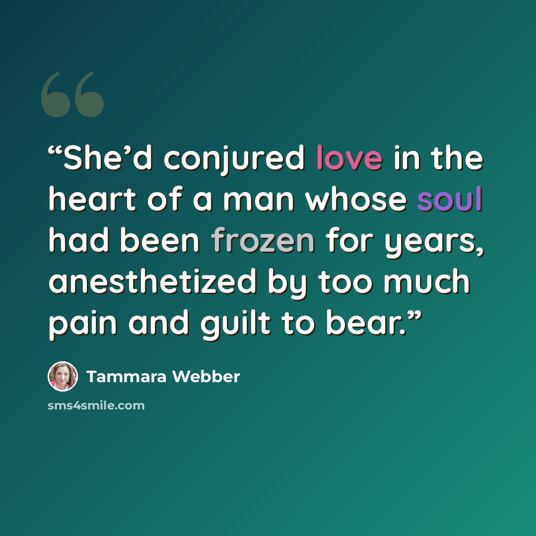 “She’d conjured love in the heart of a man whose soul had been frozen for years, anesthetized by too much pain and guilt to bear.” quote by Tammara Webber