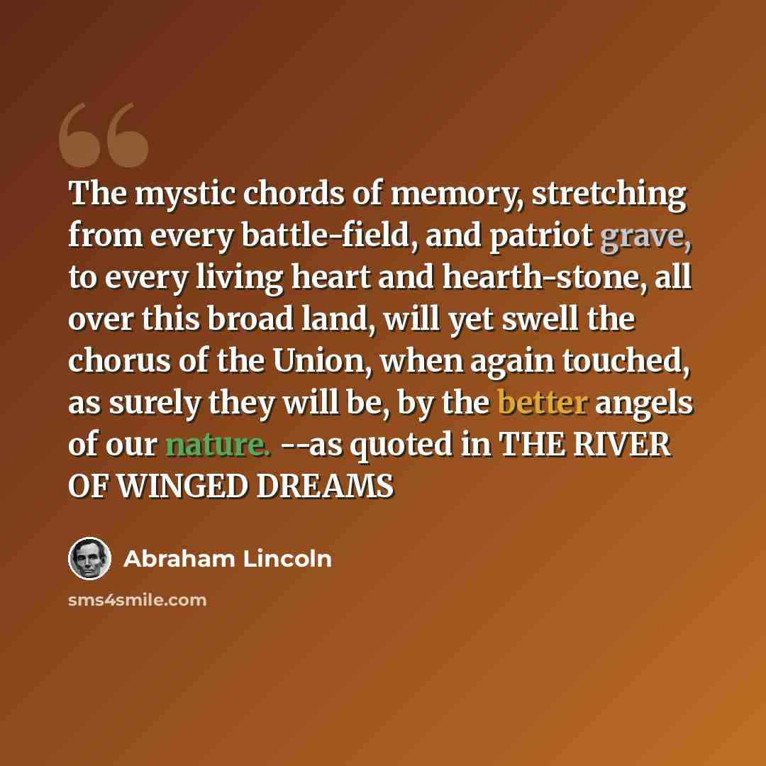 “The mystic chords of memory, stretching from every battle-field, and patriot grave, to every living heart and hearth-stone, all over this broad land, will yet swell the chorus of the Union, when again touched, as surely they will be, by the better angels of our nature. --as quoted in THE RIVER OF…” quote by Abraham Lincoln