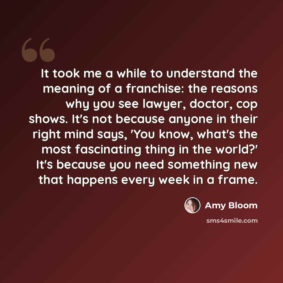 “It took me a while to understand the meaning of a franchise: the reasons why you see lawyer, doctor, cop shows. It's not because anyone in their right mind says, 'You know, what's the most fascinating thing in the world?' It's because you need something new that happens every week in a frame.” quote by Amy Bloom