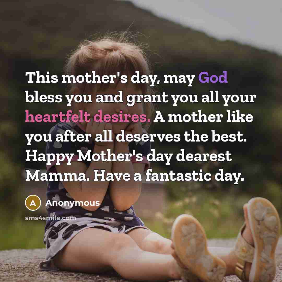 “This mother's day, may God bless you and grant you all your heartfelt desires. A mother like you after all deserves the best. Happy Mother's day dearest Mamma. Have a fantastic day.” quote by Anonymous