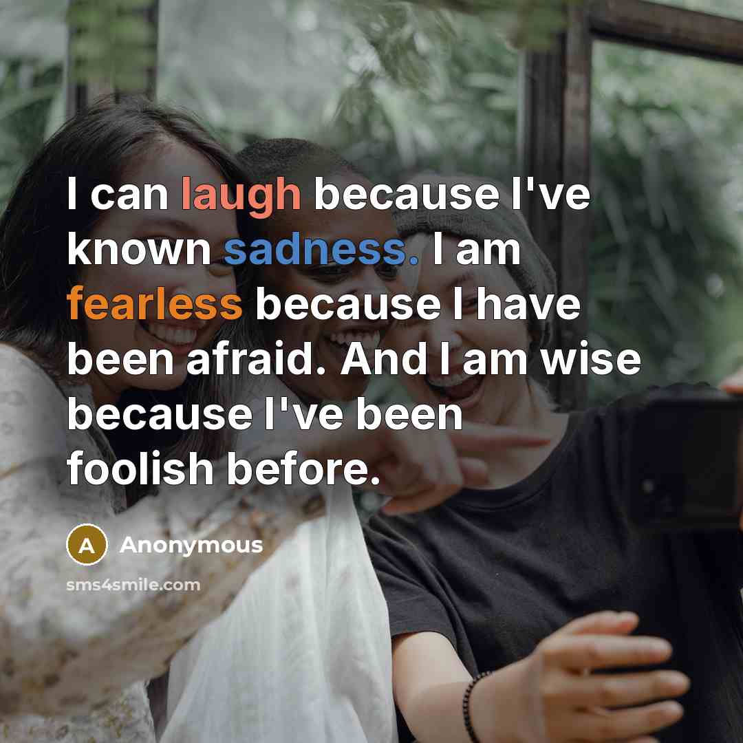 “I can laugh because I've known sadness. I am fearless because I have been afraid. And I am wise because I've been foolish before.” quote by Anonymous