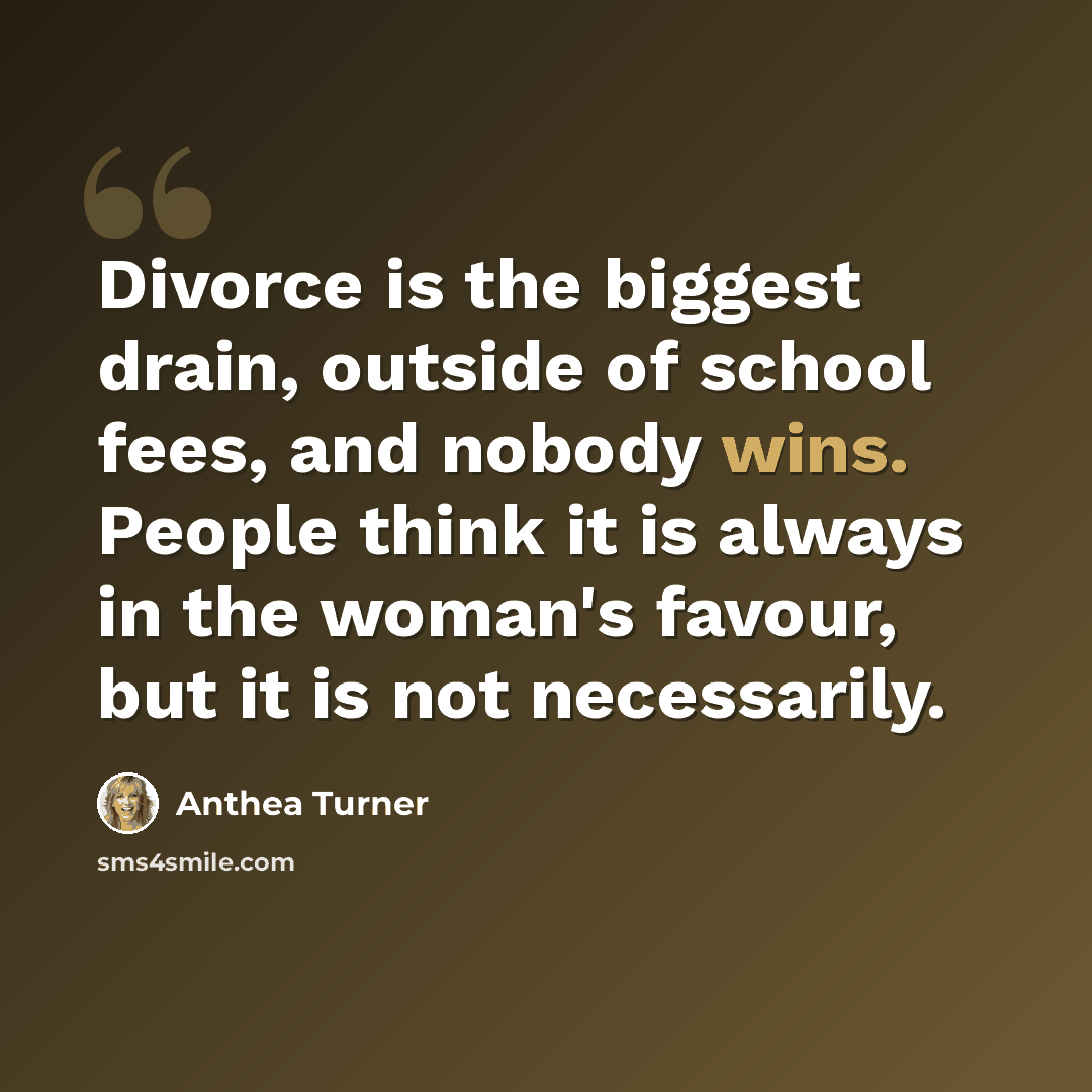 “Divorce is the biggest drain, outside of school fees, and nobody wins. People think it is always in the woman's favour, but it is not necessarily.” quote by Anthea Turner