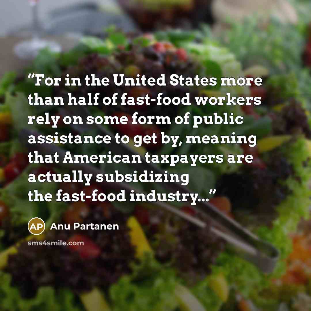 “For in the United States more than half of fast-food workers rely on some form of public assistance to get by, meaning that American taxpayers are actually subsidizing the fast-food industry...” quote by Anu Partanen