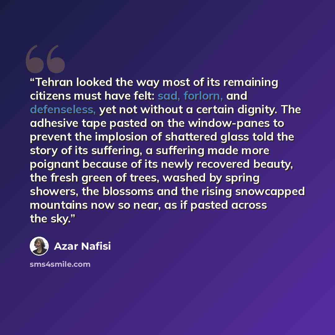“Tehran looked the way most of its remaining citizens must have felt: sad, forlorn, and defenseless, yet not without a certain dignity. The adhesive tape pasted on the window-panes to prevent the implosion of shattered glass told the story of its suffering, a suffering made more poignant because of…” quote by Azar Nafisi