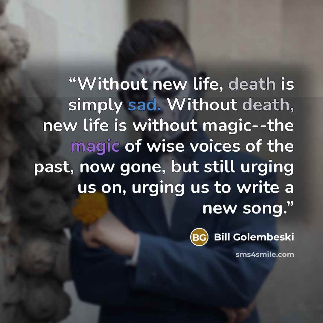 “Without new life, death is simply sad. Without death, new life is without magic--the magic of wise voices of the past, now gone, but still urging us on, urging us to write a new song.” quote by Bill Golembeski