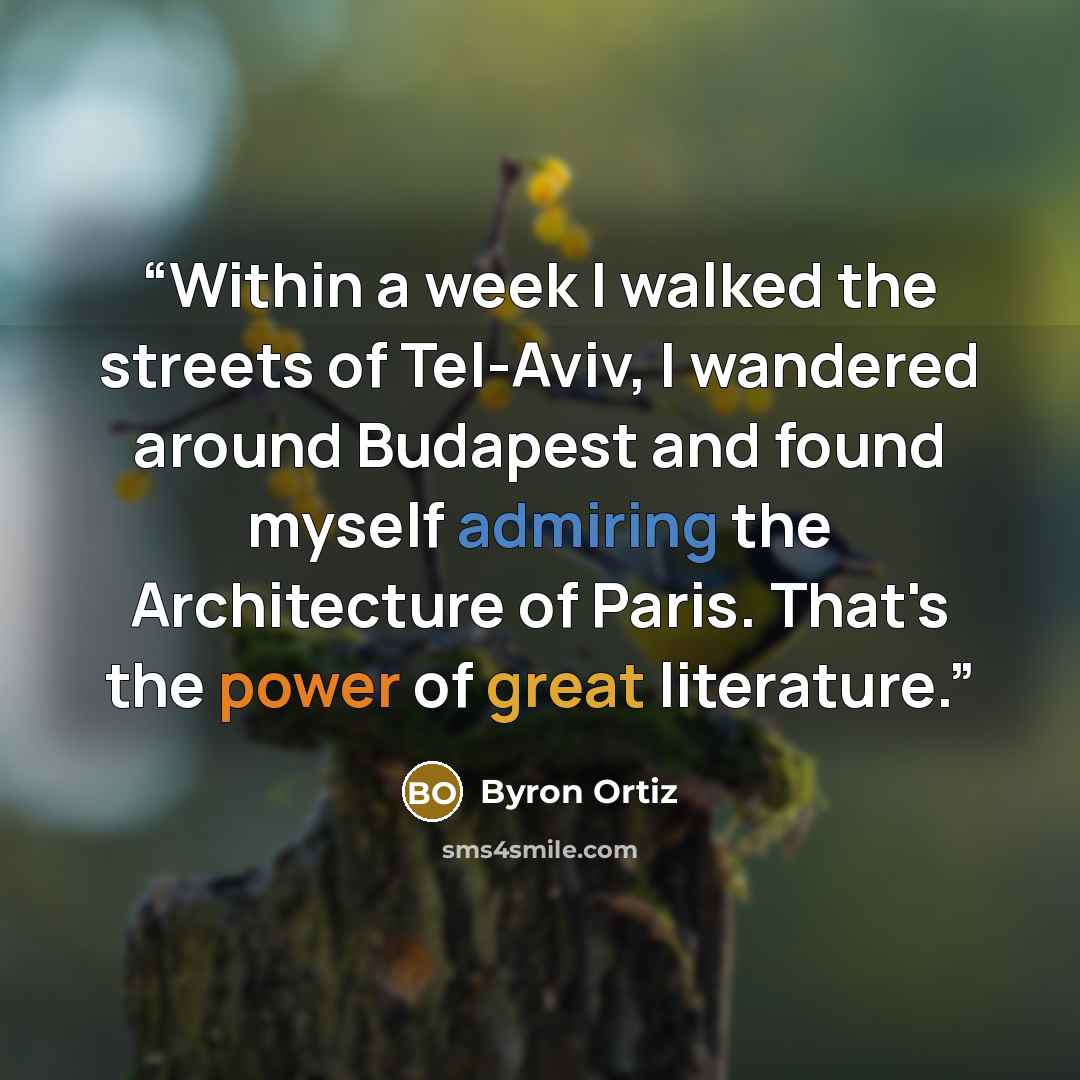 “Within a week I walked the streets of Tel-Aviv, I wandered around Budapest and found myself admiring the Architecture of Paris. That's the power of great literature.” quote by Byron Ortiz