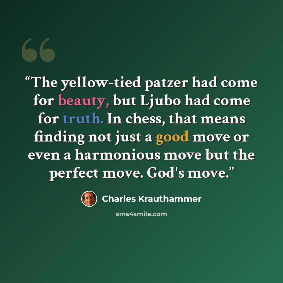 “The yellow-tied patzer had come for beauty, but Ljubo had come for truth. In chess, that means finding not just a good move or even a harmonious move but the perfect move. God's move.” quote by Charles Krauthammer