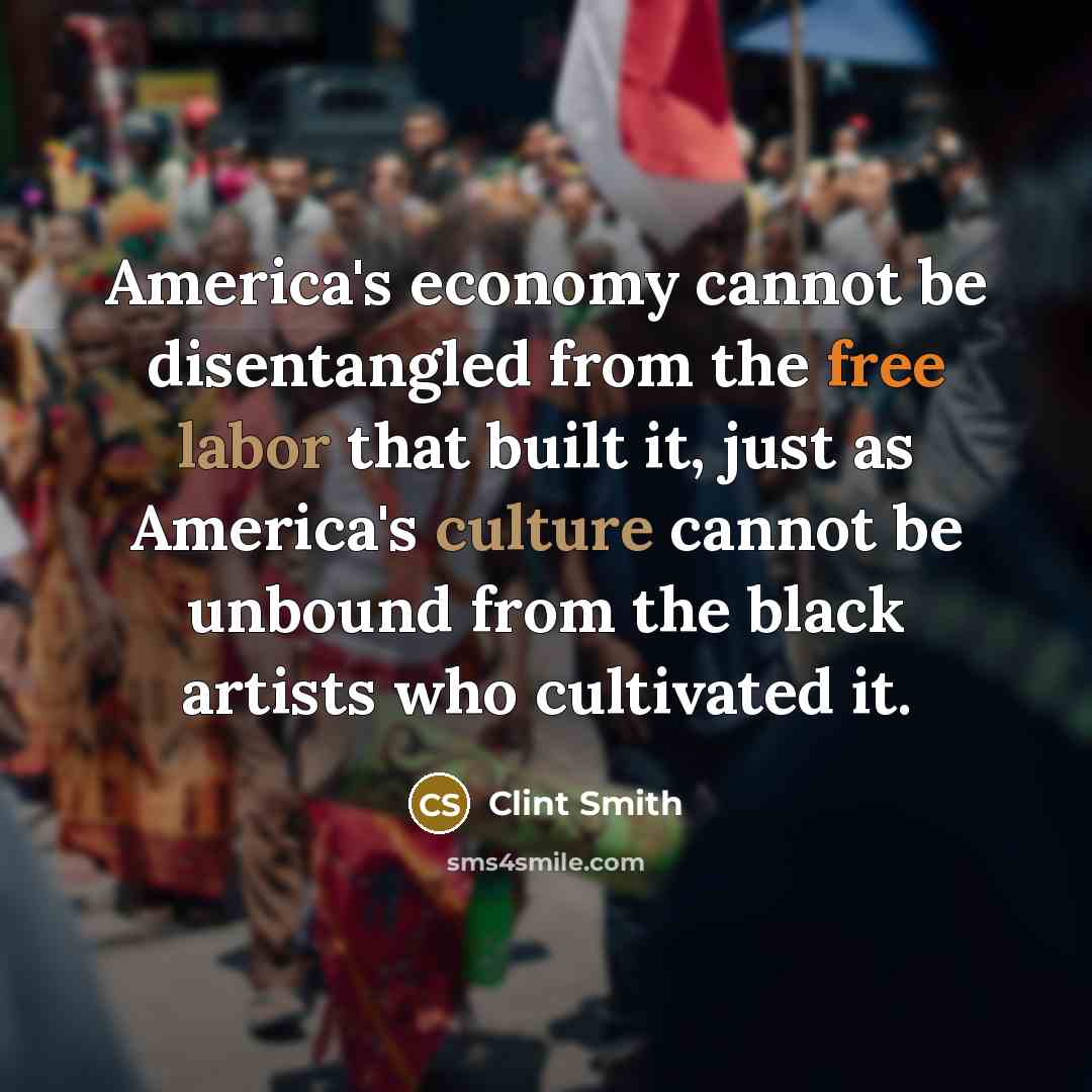 “America's economy cannot be disentangled from the free labor that built it, just as America's culture cannot be unbound from the black artists who cultivated it.” quote by Clint Smith