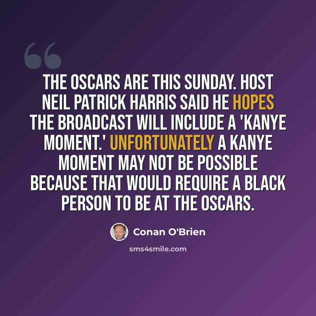 “The Oscars are this Sunday. Host Neil Patrick Harris said he hopes the broadcast will include a 'Kanye moment.' Unfortunately a Kanye moment may not be possible because that would require a black person to be at the Oscars.” quote by Conan O'Brien