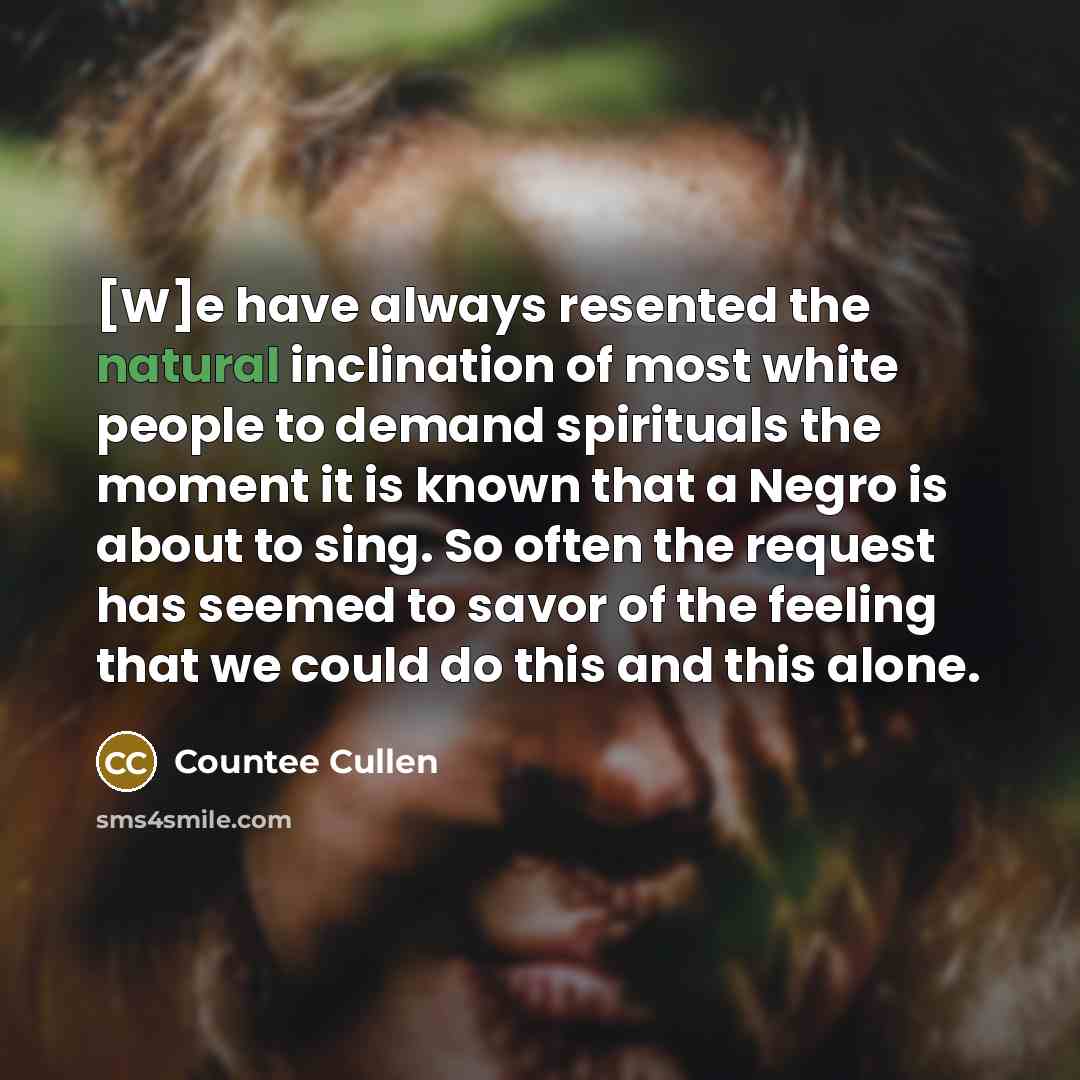 “[W]e have always resented the natural inclination of most white people to demand spirituals the moment it is known that a Negro is about to sing. So often the request has seemed to savor of the feeling that we could do this and this alone.” quote by Countee Cullen