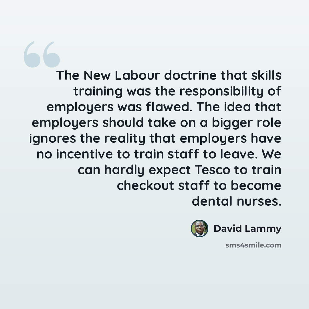 “The New Labour doctrine that skills training was the responsibility of employers was flawed. The idea that employers should take on a bigger role ignores the reality that employers have no incentive to train staff to leave. We can hardly expect Tesco to train checkout staff to become dental nurses.” quote by David Lammy