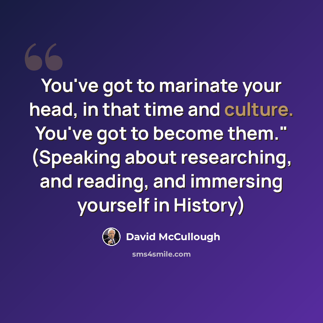 “You've got to marinate your head, in that time and culture. You've got to become them." (Speaking about researching, and reading, and immersing yourself in History)” quote by David McCullough