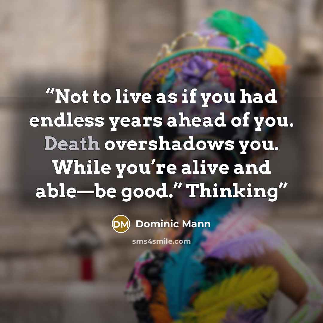 “Not to live as if you had endless years ahead of you. Death overshadows you. While you’re alive and able—be good.” Thinking” quote by Dominic Mann