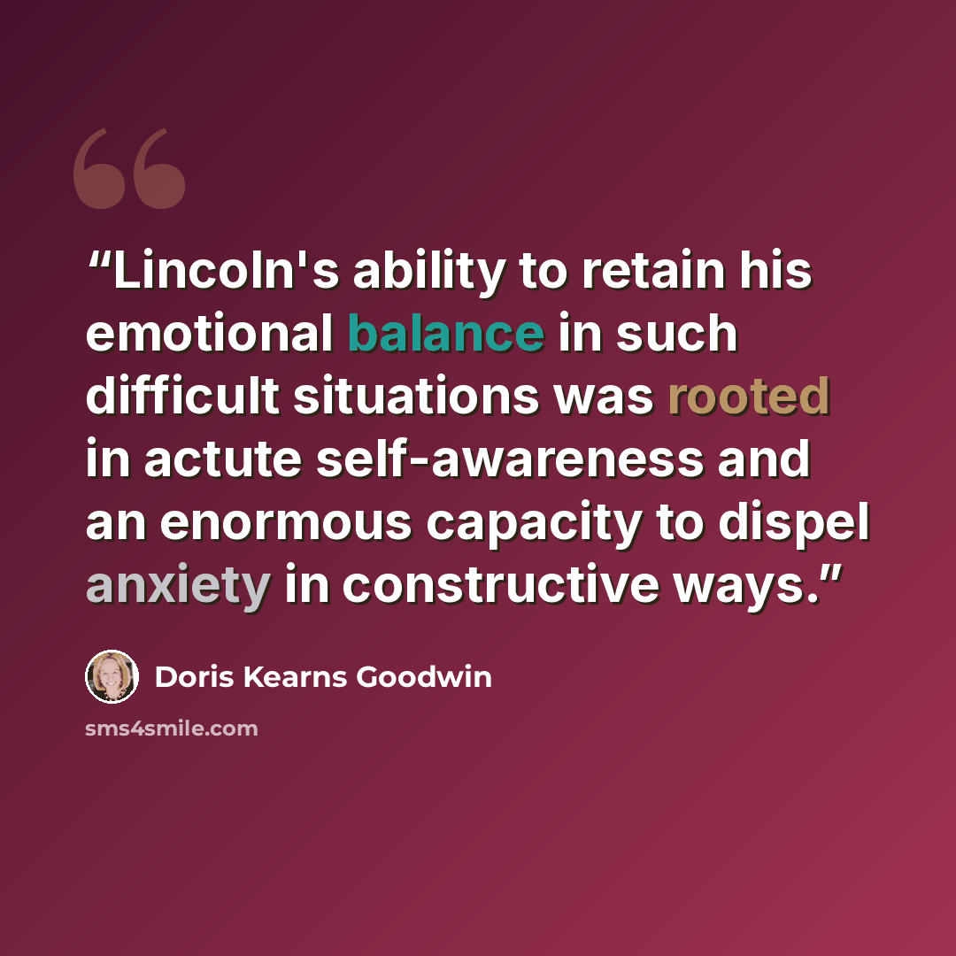 “Lincoln's ability to retain his emotional balance in such difficult situations was rooted in actute self-awareness and an enormous capacity to dispel anxiety in constructive ways.” quote by Doris Kearns Goodwin