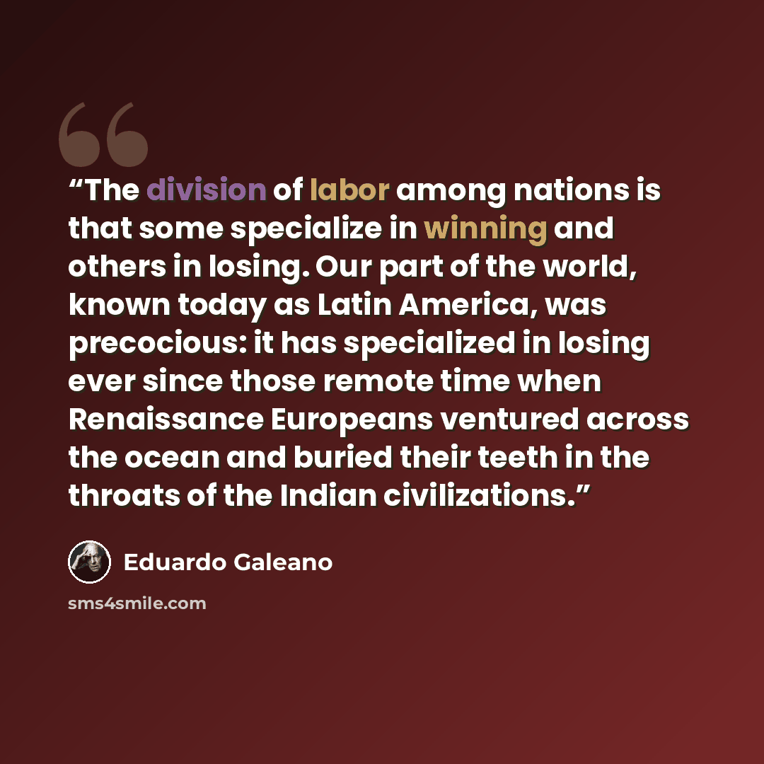 “The division of labor among nations is that some specialize in winning and others in losing. Our part of the world, known today as Latin America, was precocious: it has specialized in losing ever since those remote time when Renaissance Europeans ventured across the ocean and buried their teeth in…” quote by Eduardo Galeano