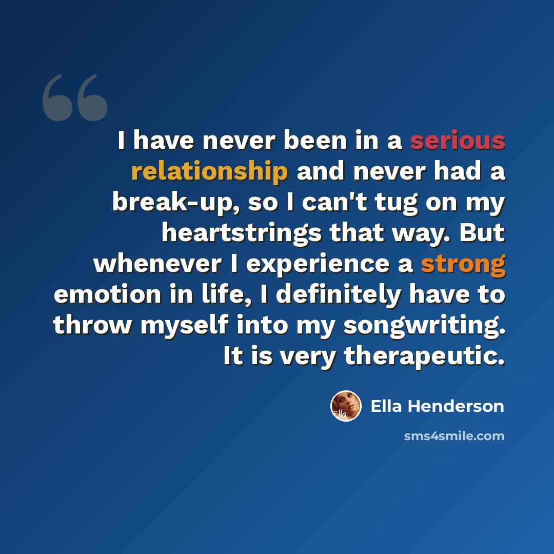 “I have never been in a serious relationship and never had a break-up, so I can't tug on my heartstrings that way. But whenever I experience a strong emotion in life, I definitely have to throw myself into my songwriting. It is very therapeutic.” quote by Ella Henderson