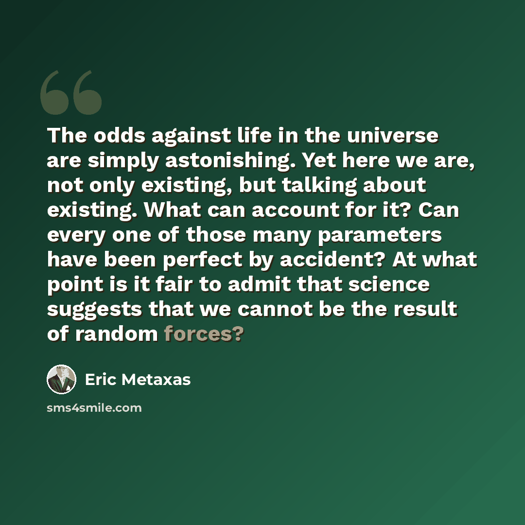 “The odds against life in the universe are simply astonishing. Yet here we are, not only existing, but talking about existing. What can account for it? Can every one of those many parameters have been perfect by accident? At what point is it fair to admit that science suggests that we cannot be the…” quote by Eric Metaxas