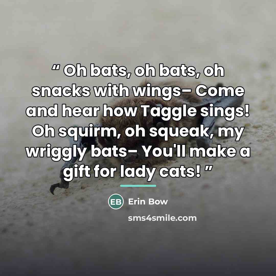 “Oh bats, oh bats, oh snacks with wings– Come and hear how Taggle sings! Oh squirm, oh squeak, my wriggly bats– You'll make a gift for lady cats!” quote by Erin Bow