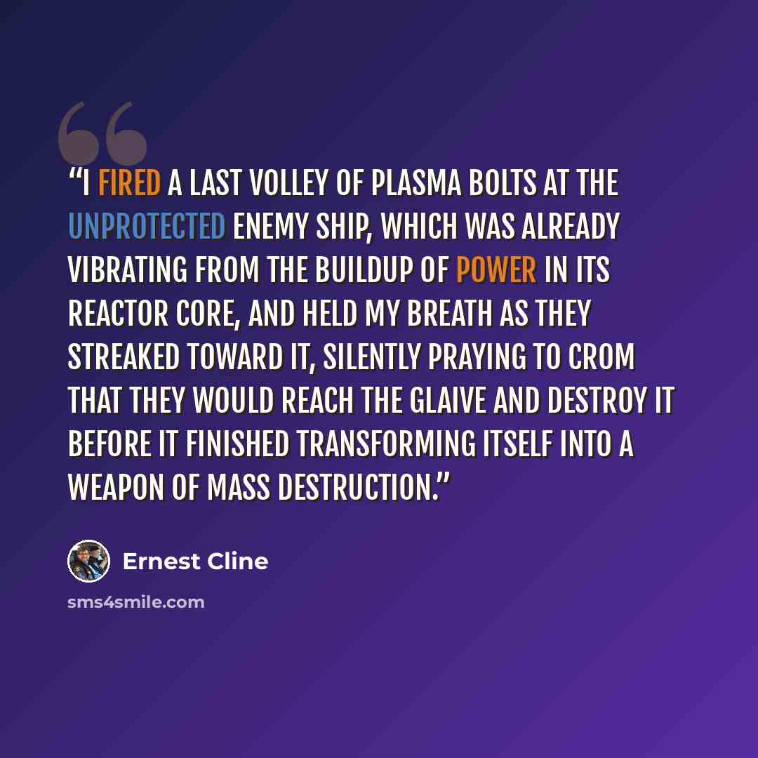 “I fired a last volley of plasma bolts at the unprotected enemy ship, which was already vibrating from the buildup of power in its reactor core, and held my breath as they streaked toward it, silently praying to Crom that they would reach the Glaive and destroy it before it finished transforming…” quote by Ernest Cline