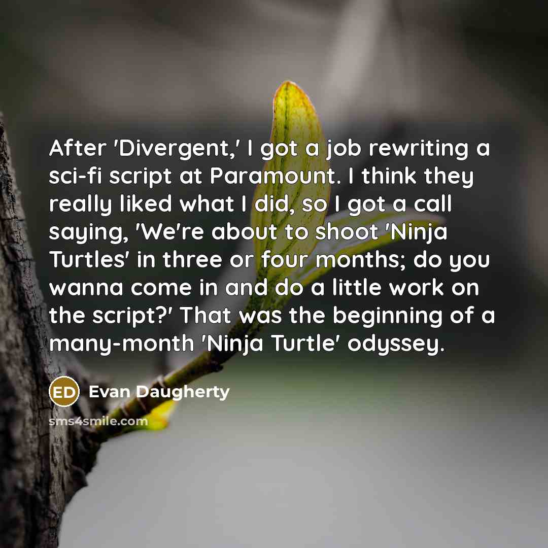 “After 'Divergent,' I got a job rewriting a sci-fi script at Paramount. I think they really liked what I did, so I got a call saying, 'We're about to shoot 'Ninja Turtles' in three or four months; do you wanna come in and do a little work on the script?' That was the beginning of a many-month…” quote by Evan Daugherty