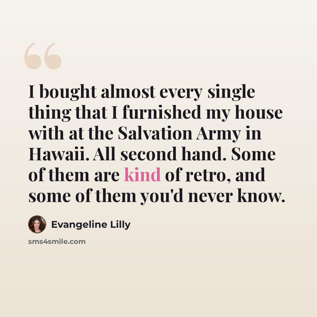 “I bought almost every single thing that I furnished my house with at the Salvation Army in Hawaii. All second hand. Some of them are kind of retro, and some of them you'd never know.” quote by Evangeline Lilly