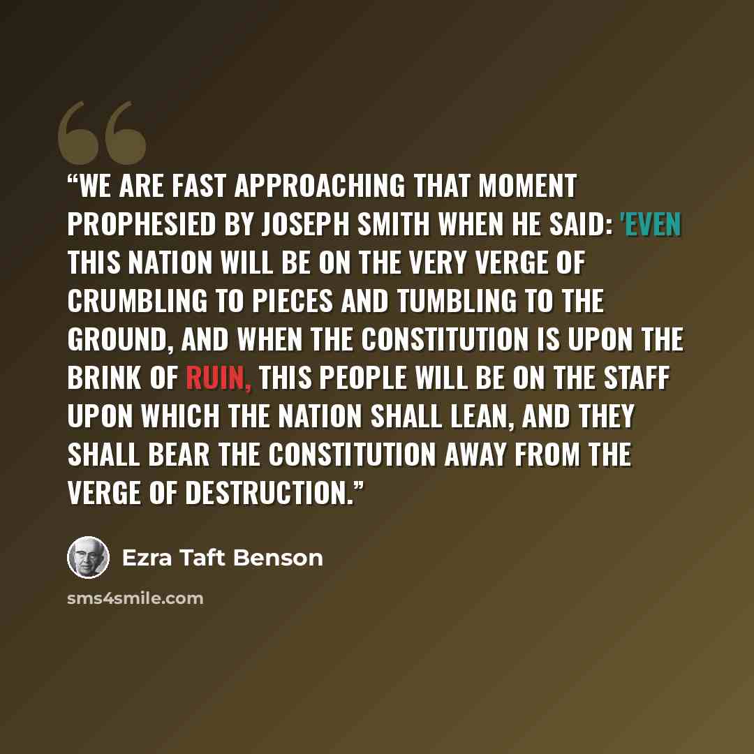 “We are fast approaching that moment prophesied by Joseph Smith when he said: 'Even this nation will be on the very verge of crumbling to pieces and tumbling to the ground, and when the Constitution is upon the brink of ruin, this people will be on the staff upon which the nation shall lean, and…” quote by Ezra Taft Benson