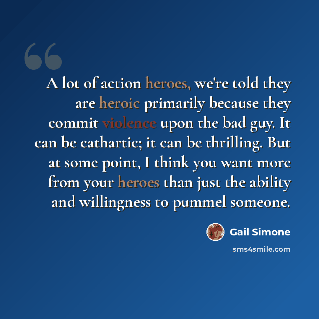 “A lot of action heroes, we're told they are heroic primarily because they commit violence upon the bad guy. It can be cathartic; it can be thrilling. But at some point, I think you want more from your heroes than just the ability and willingness to pummel someone.” quote by Gail Simone
