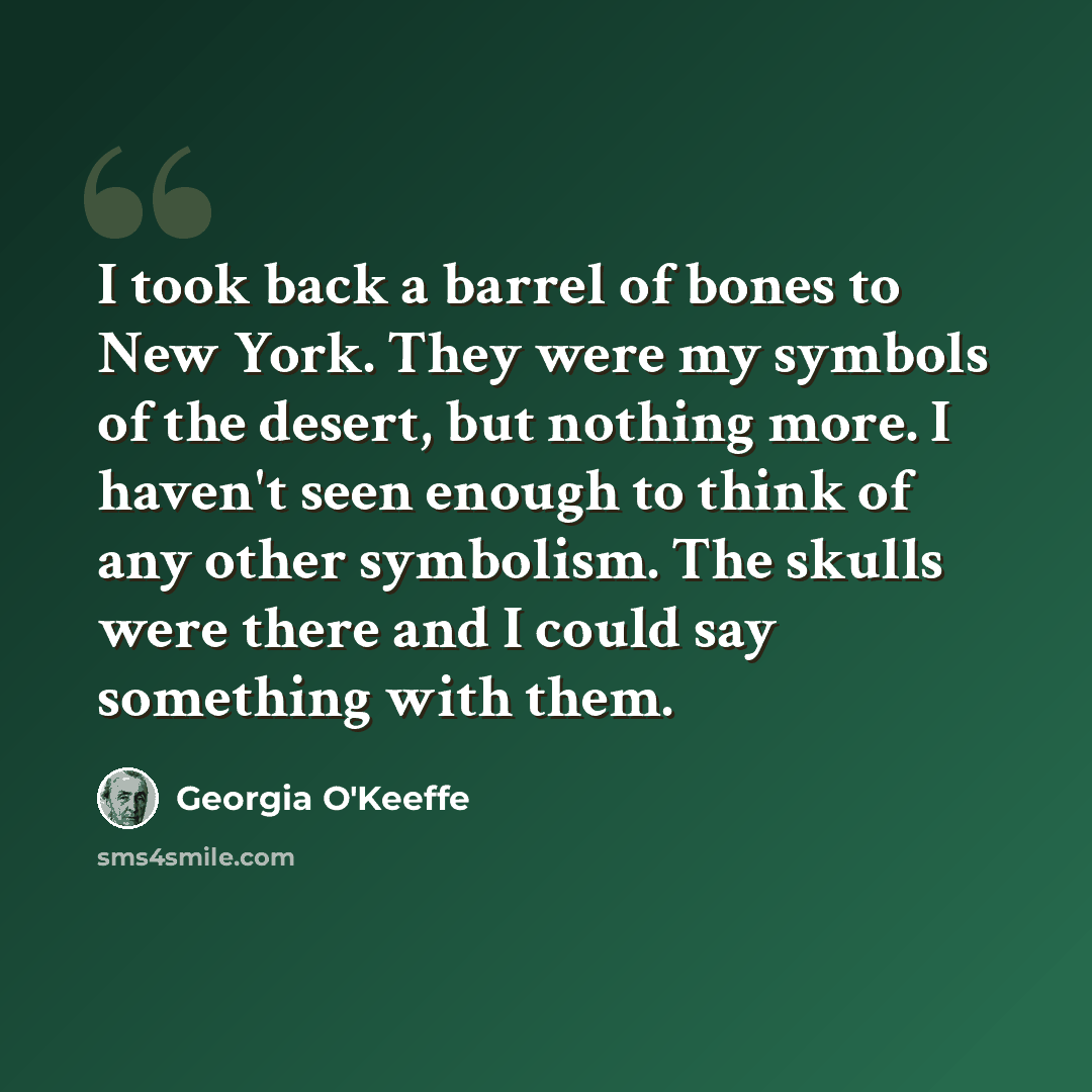 “I took back a barrel of bones to New York. They were my symbols of the desert, but nothing more. I haven't seen enough to think of any other symbolism. The skulls were there and I could say something with them.” quote by Georgia O'Keeffe