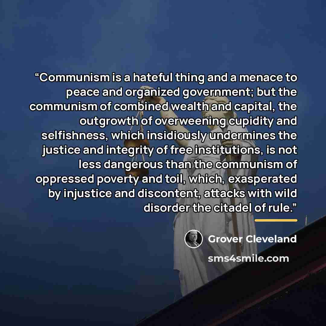 “Communism is a hateful thing and a menace to peace and organized government; but the communism of combined wealth and capital, the outgrowth of overweening cupidity and selfishness, which insidiously undermines the justice and integrity of free institutions, is not less dangerous than the…” quote by Grover Cleveland
