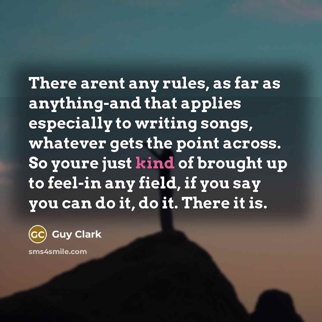 “There arent any rules, as far as anything-and that applies especially to writing songs, whatever gets the point across. So youre just kind of brought up to feel-in any field, if you say you can do it, do it. There it is.” quote by Guy Clark