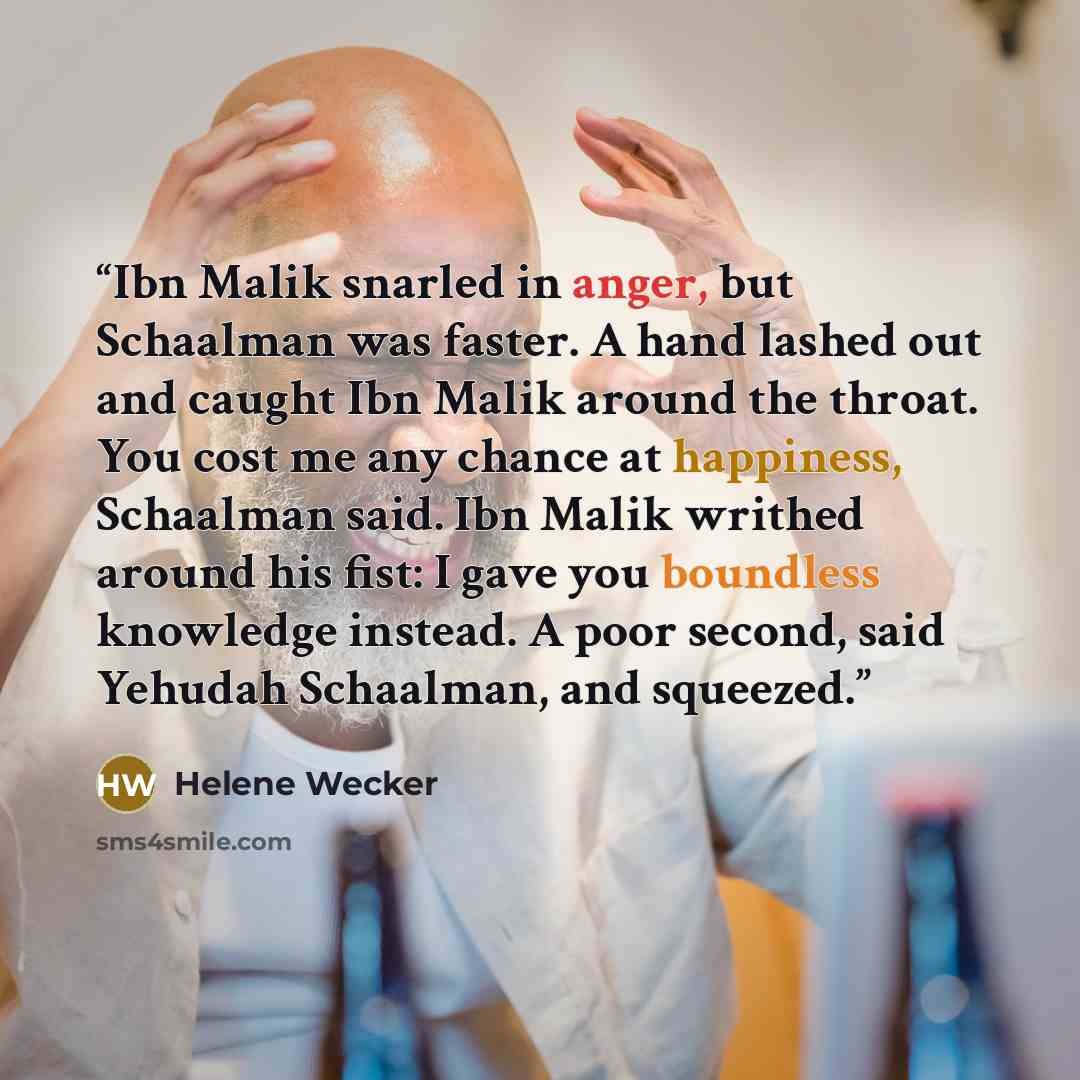 “Ibn Malik snarled in anger, but Schaalman was faster. A hand lashed out and caught Ibn Malik around the throat. You cost me any chance at happiness, Schaalman said. Ibn Malik writhed around his fist: I gave you boundless knowledge instead. A poor second, said Yehudah Schaalman, and squeezed.” quote by Helene Wecker