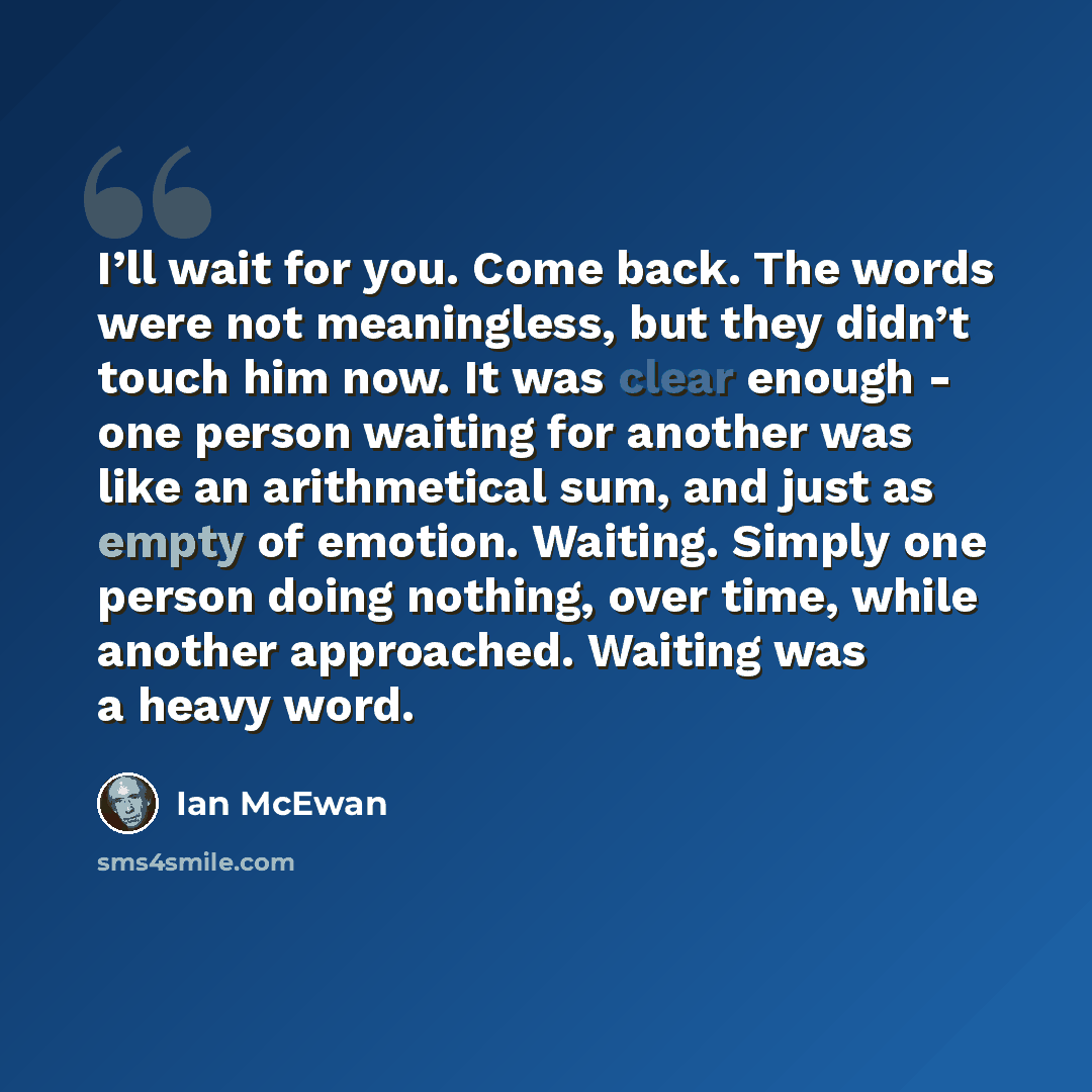 “I’ll wait for you. Come back. The words were not meaningless, but they didn’t touch him now. It was clear enough - one person waiting for another was like an arithmetical sum, and just as empty of emotion. Waiting. Simply one person doing nothing, over time, while another approached. Waiting was a…” quote by Ian Mcewan