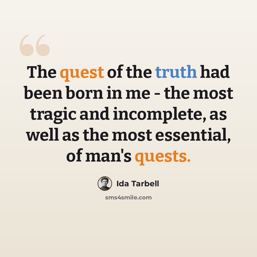 “The quest of the truth had been born in me - the most tragic and incomplete, as well as the most essential, of man's quests.” quote by Ida Tarbell