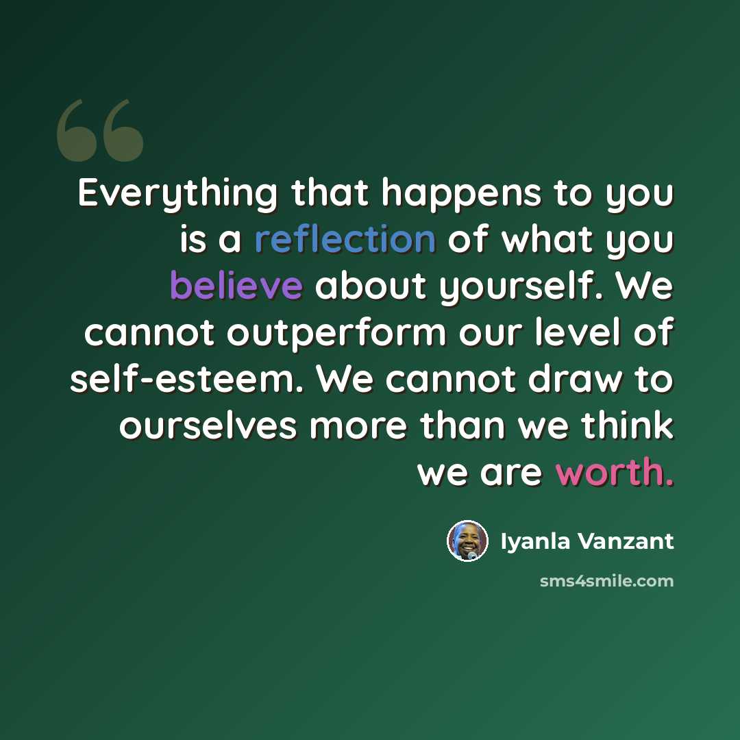 “Everything that happens to you is a reflection of what you believe about yourself. We cannot outperform our level of self-esteem. We cannot draw to ourselves more than we think we are worth.” quote by Iyanla Vanzant