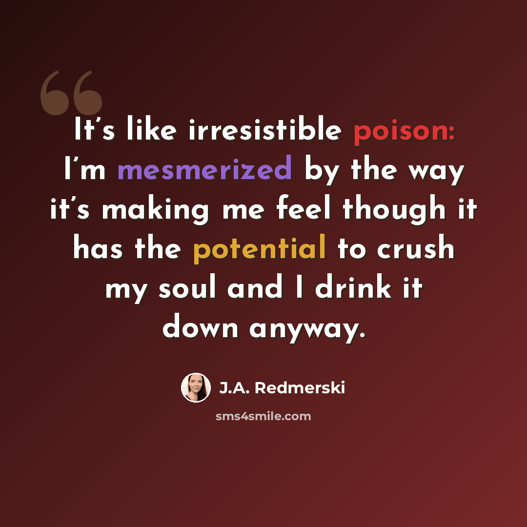 “It’s like irresistible poison: I’m mesmerized by the way it’s making me feel though it has the potential to crush my soul and I drink it down anyway.” quote by J.A. Redmerski