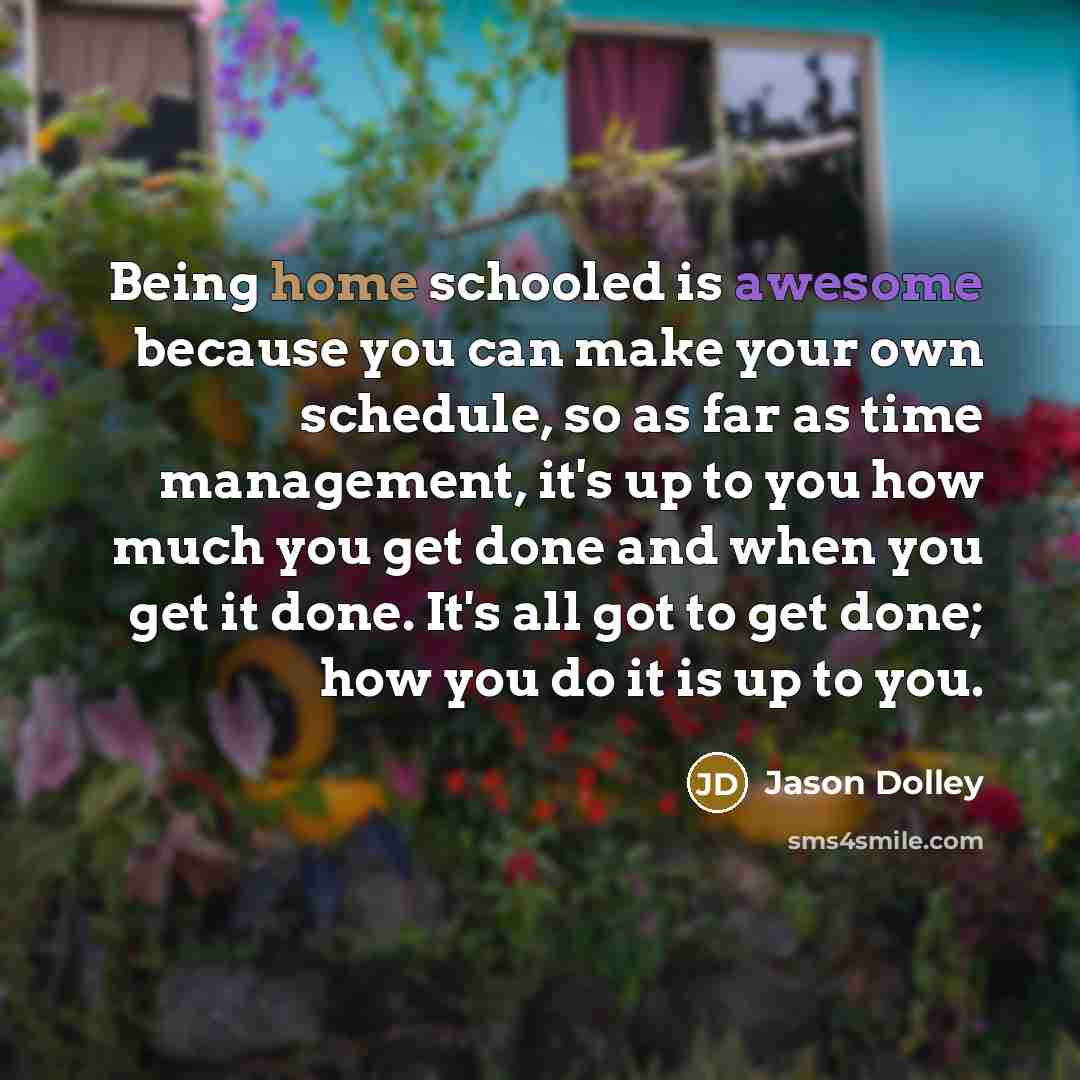 “Being home schooled is awesome because you can make your own schedule, so as far as time management, it's up to you how much you get done and when you get it done. It's all got to get done; how you do it is up to you.” quote by Jason Dolley
